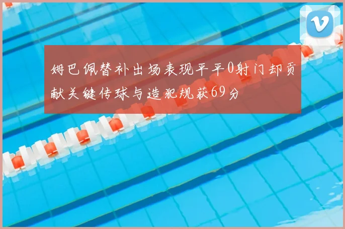 姆巴佩替补出场表现平平0射门却贡献关键传球与造犯规获69分