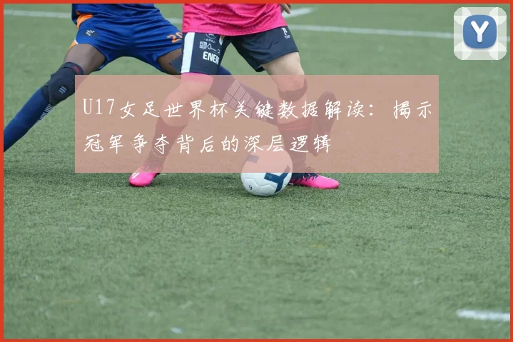 U17女足世界杯关键数据解读：揭示冠军争夺背后的深层逻辑