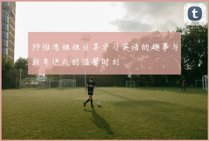 帅惟浩姐姐分享学习英语的趣事与新年送礼的温馨时刻