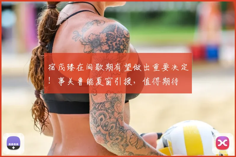 宿茂臻在间歇期有望做出重要决定！事关鲁能夏窗引援，值得期待