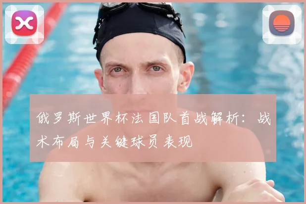俄罗斯世界杯法国队首战解析：战术布局与关键球员表现