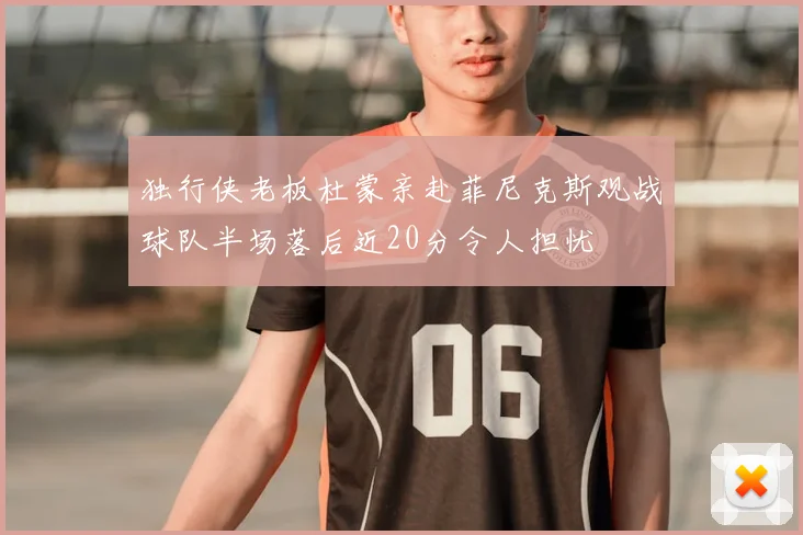 独行侠老板杜蒙亲赴菲尼克斯观战球队半场落后近20分令人担忧