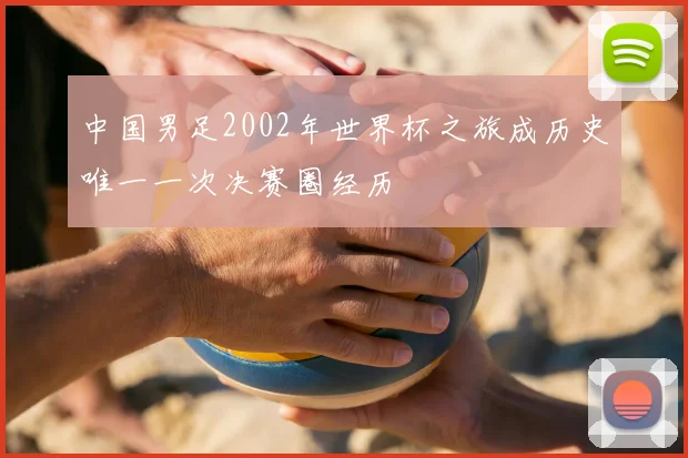 中国男足2002年世界杯之旅成历史唯一一次决赛圈经历