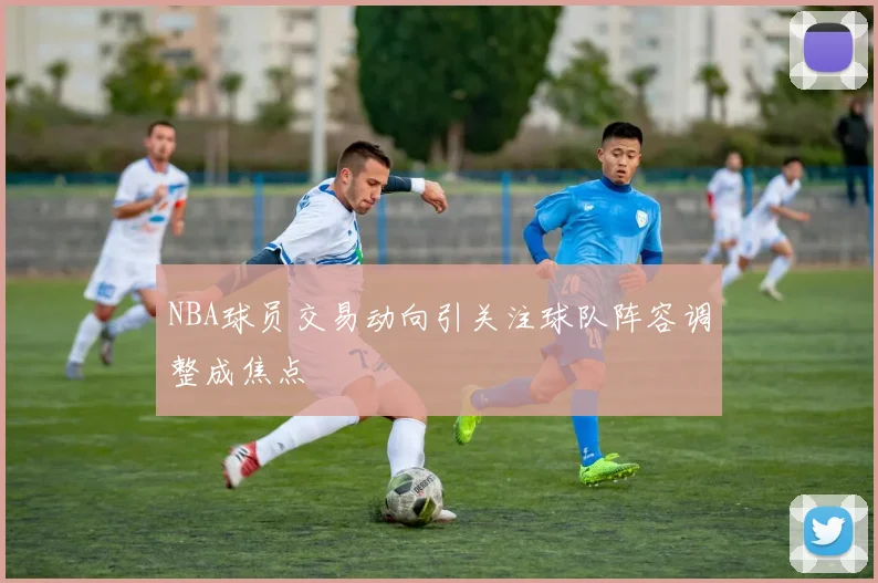 NBA球员交易动向引关注球队阵容调整成焦点