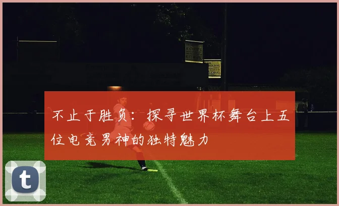 不止于胜负：探寻世界杯舞台上五位电竞男神的独特魅力