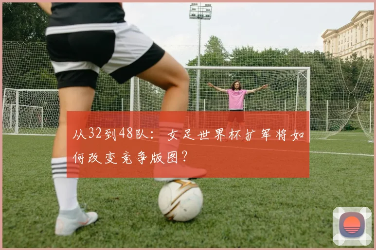 从32到48队：女足世界杯扩军将如何改变竞争版图？