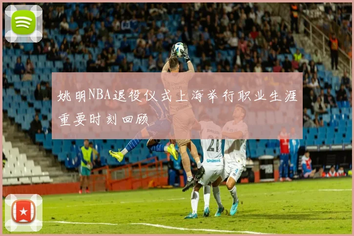 姚明NBA退役仪式上海举行职业生涯重要时刻回顾