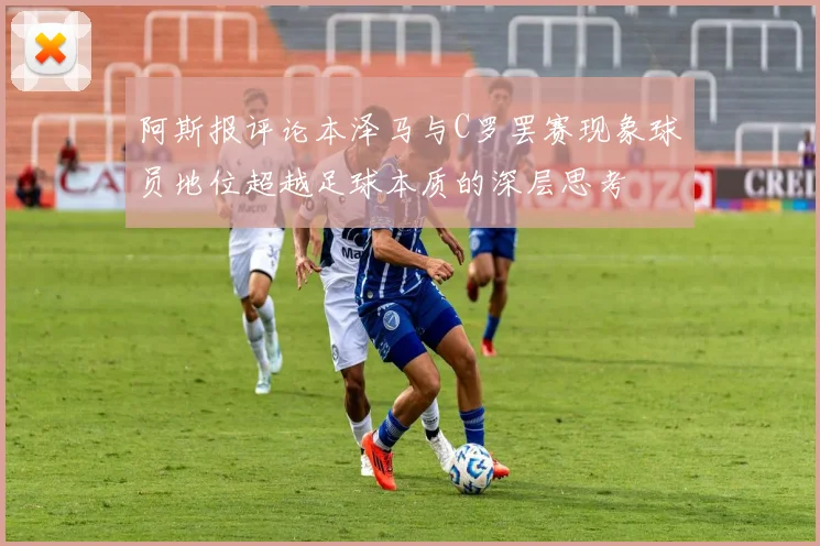 阿斯报评论本泽马与C罗罢赛现象球员地位超越足球本质的深层思考