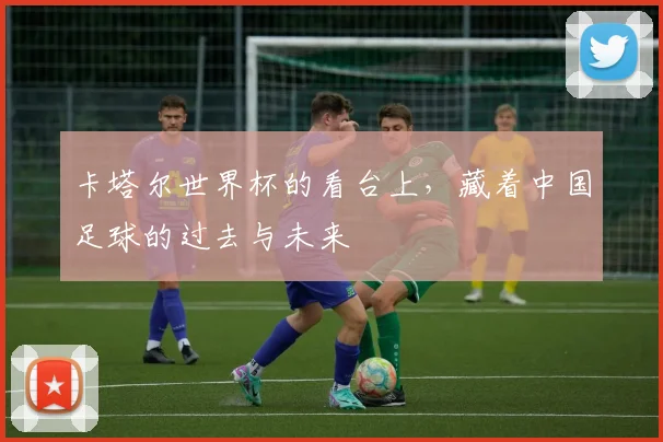 卡塔尔世界杯的看台上，藏着中国足球的过去与未来