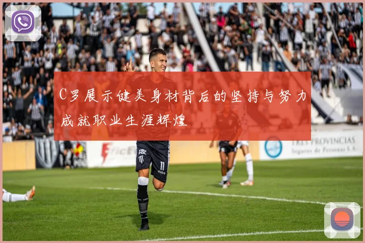 C罗展示健美身材背后的坚持与努力成就职业生涯辉煌