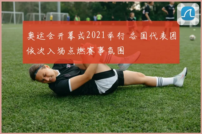 奥运会开幕式2021举行 各国代表团依次入场点燃赛事氛围