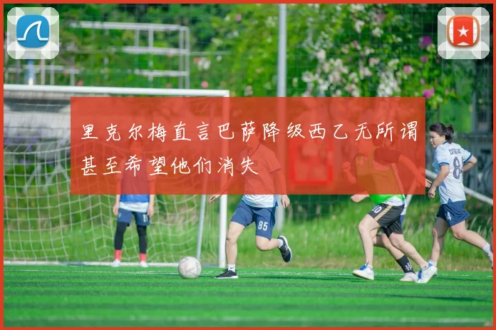 里克尔梅直言巴萨降级西乙无所谓甚至希望他们消失