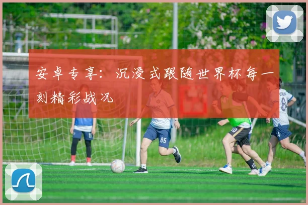 安卓专享：沉浸式跟随世界杯每一刻精彩战况