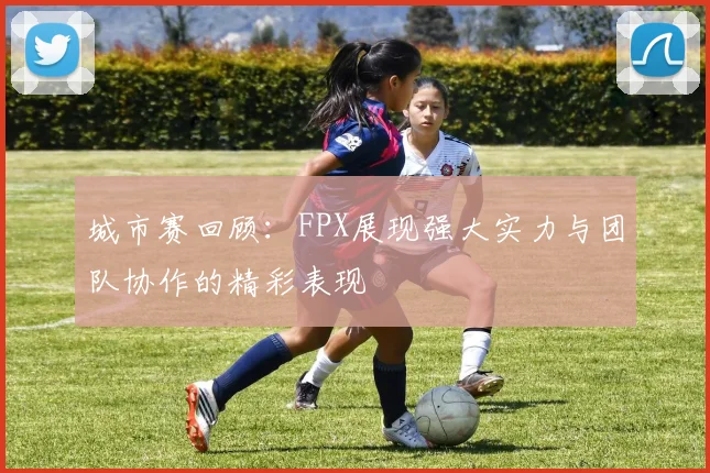 城市赛回顾:FPX展现强大实力与团队协作的精彩表现