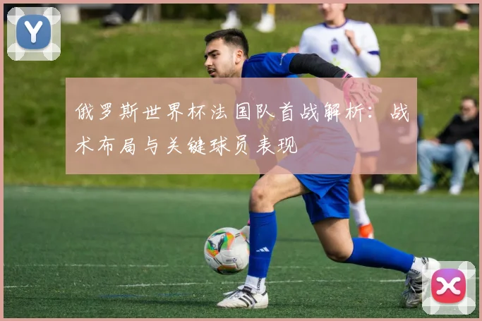 俄罗斯世界杯法国队首战解析:战术布局与关键球员表现