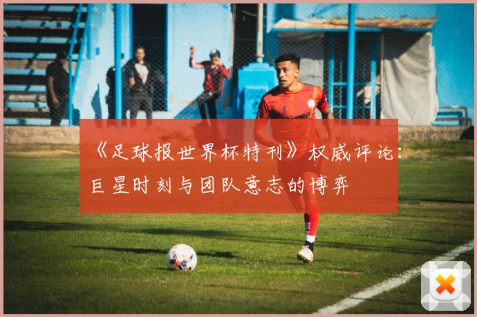 《足球报世界杯特刊》权威评论:巨星时刻与团队意志的博弈