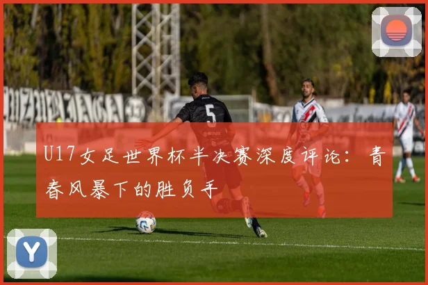 U17女足世界杯半决赛深度评论：青春风暴下的胜负手