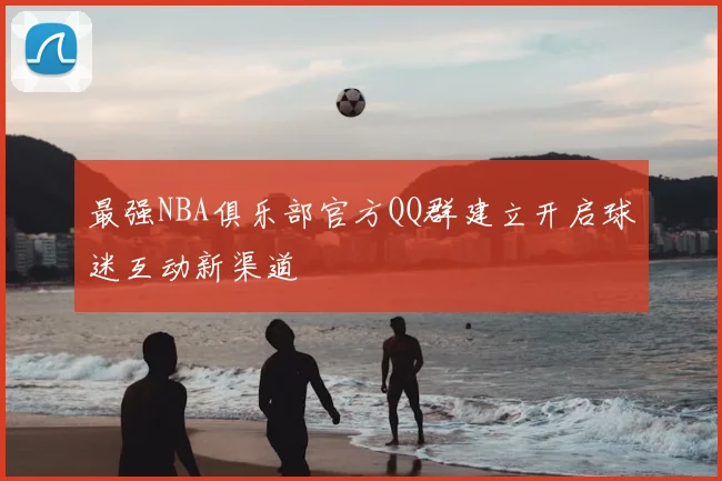 最强NBA俱乐部官方QQ群建立开启球迷互动新渠道