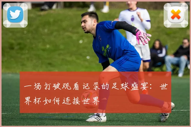 一场打破观看记录的足球盛宴:世界杯如何连接世界