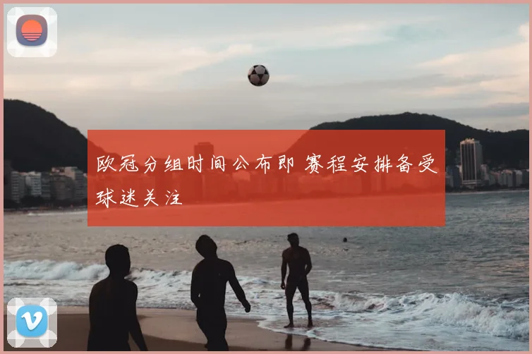 欧冠分组时间公布即 赛程安排备受球迷关注