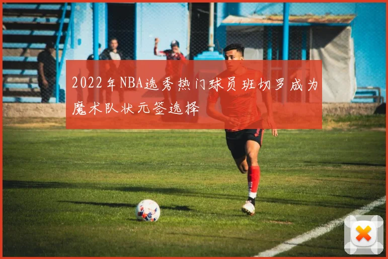 2022年NBA选秀热门球员班切罗成为魔术队状元签选择