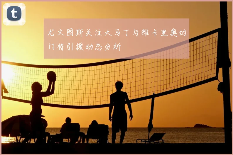 尤文图斯关注大马丁与维卡里奥的门将引援动态分析