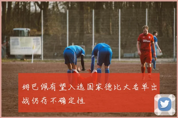 姆巴佩有望入选国家德比大名单出战仍存不确定性