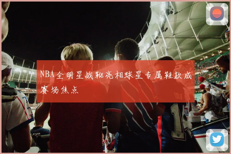 NBA全明星战靴亮相球星专属鞋款成赛场焦点