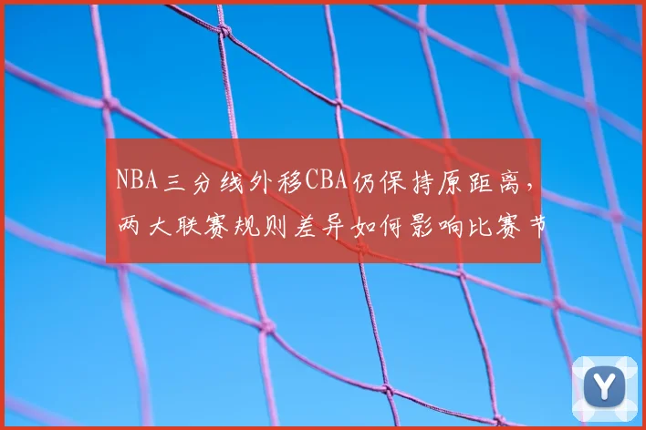 NBA三分线外移CBA仍保持原距离,两大联赛规则差异如何影响比赛节奏
