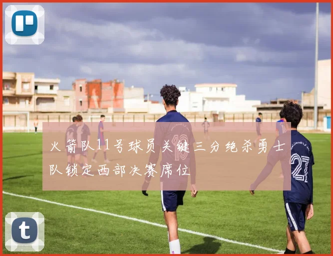 火箭队11号球员关键三分绝杀勇士队锁定西部决赛席位