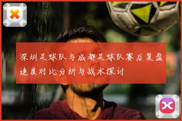深圳足球队与成都足球队赛后复盘速度对比分析与战术探讨