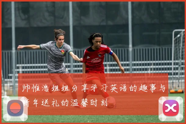 帅惟浩姐姐分享学习英语的趣事与新年送礼的温馨时刻