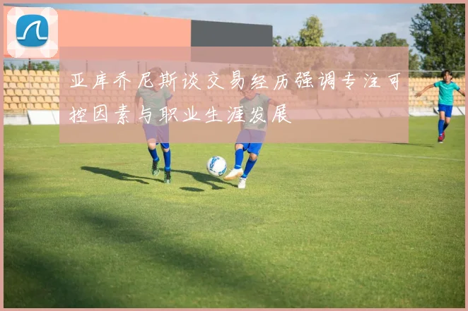 亚库乔尼斯谈交易经历强调专注可控因素与职业生涯发展