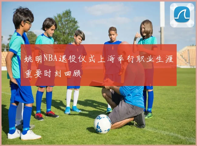 姚明NBA退役仪式上海举行职业生涯重要时刻回顾
