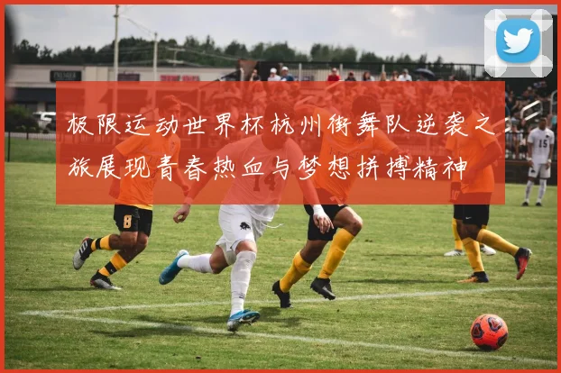 极限运动世界杯杭州街舞队逆袭之旅展现青春热血与梦想拼搏精神