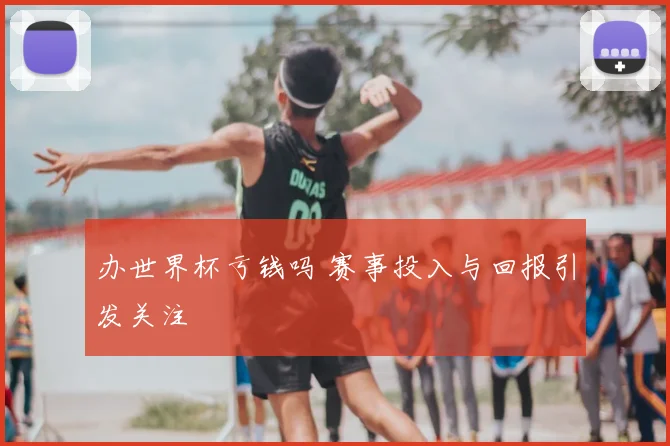 办世界杯亏钱吗 赛事投入与回报引发关注