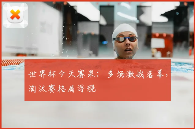 世界杯今天赛果：多场激战落幕，淘汰赛格局浮现