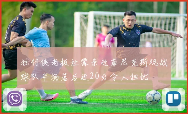 独行侠老板杜蒙亲赴菲尼克斯观战球队半场落后近20分令人担忧
