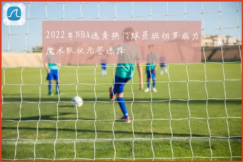 2022年NBA选秀热门球员班切罗成为魔术队状元签选择