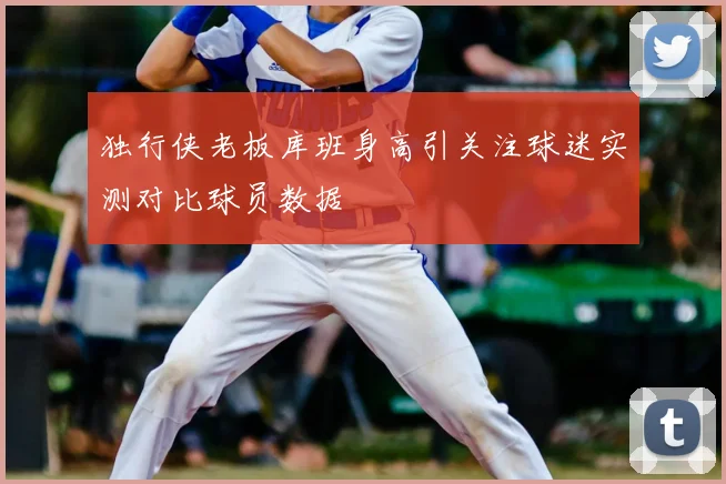 独行侠老板库班身高引关注球迷实测对比球员数据
