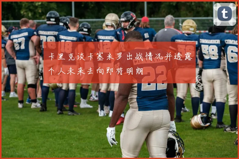 卡里克谈卡塞米罗出战情况并透露个人未来去向即将明朗